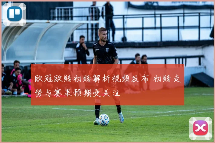 欧冠欧赔初赔解析视频发布 初赔走势与赛果预期受关注
