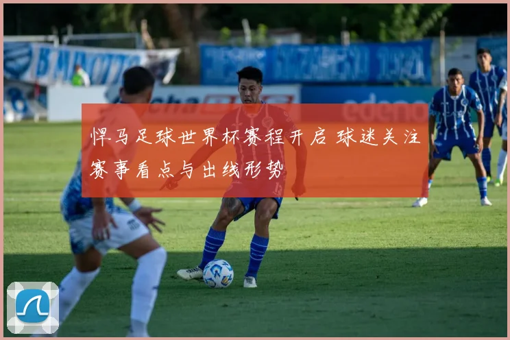 悍马足球世界杯赛程开启 球迷关注赛事看点与出线形势